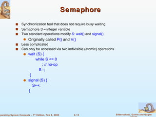 Semaphore Synchronization tool that does not require busy waiting  Semaphore  S  – integer variable Two standard operations modify  S: wait()  and  signal() Originally called  P()  and   V() Less complicated Can only be accessed via two indivisible (atomic) operations wait (S) {  while S <= 0   ; // no-op S--; } signal (S) {  S++; } 