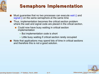 Semaphore Implementation Must guarantee that no two processes can execute  wait ()  and  signal ()  on the same semaphore at the same time Thus, implementation becomes the critical section problem where the wait and signal code are placed in the crtical section. Could now have busy waiting in critical section implementation But implementation code is short Little busy waiting if critical section rarely occupied Note that applications may spend lots of time in critical sections and therefore this is not a good solution. 