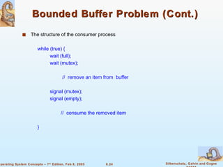 Bounded Buffer Problem (Cont.) The structure of the consumer process while (true) { wait (full); wait (mutex); //  remove an item from  buffer signal (mutex); signal (empty); //  consume the removed item } 
