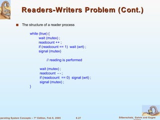 Readers-Writers Problem (Cont.) The structure of a reader process while (true) { wait (mutex) ; readcount ++ ; if (readcount == 1)  wait (wrt) ; signal (mutex) // reading is performed wait (mutex) ; readcount  - - ; if (readcount  == 0)  signal (wrt) ; signal (mutex) ; } 