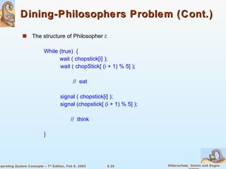 Dining-Philosophers Problem (Cont.) The structure of Philosopher  i : While (true)  {  wait ( chopstick[i] );   wait ( chopStick[ (i + 1) % 5] );   //  eat   signal ( chopstick[i] );   signal (chopstick[ (i + 1) % 5] ); //  think } 