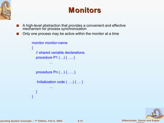 Monitors A high-level abstraction that provides a convenient and effective mechanism for process synchronization Only one process may be active within the monitor at a time monitor monitor-name { // shared variable declarations procedure P1 (…) { …. } … procedure Pn (…) {……} Initialization code ( ….) { … } … } } 