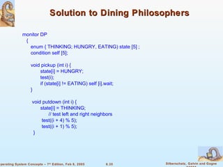Solution to Dining Philosophers monitor DP {  enum { THINKING; HUNGRY, EATING) state [5] ; condition self [5]; void pickup (int i) {    state[i] = HUNGRY;   test(i);   if (state[i] != EATING) self [i].wait; } void putdown (int i) {    state[i] = THINKING; // test left and right neighbors   test((i + 4) % 5);   test((i + 1) % 5); } 