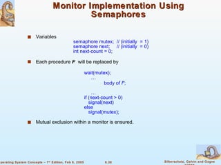 Monitor Implementation Using Semaphores Variables  semaphore mutex;  // (initially  = 1) semaphore next;  // (initially  = 0) int next-count = 0; Each procedure  F   will be replaced by wait(mutex);   …   body of  F ;   … if (next-count > 0) signal(next) else  signal(mutex); Mutual exclusion within a monitor is ensured. 