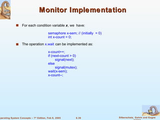 Monitor Implementation For each condition variable  x , we  have: semaphore x-sem; // (initially  = 0) int x-count = 0; The operation  x.wait   can be implemented as: x-count++; if (next-count > 0) signal(next); else signal(mutex); wait(x-sem); x-count--; 