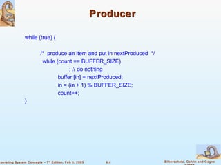 Producer  while (true) { /*  produce an item and put in nextProduced  */   while (count == BUFFER_SIZE) ; // do nothing   buffer [in] = nextProduced;   in = (in + 1) % BUFFER_SIZE;   count++; }  