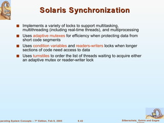 Solaris Synchronization Implements a variety of locks to support multitasking, multithreading (including real-time threads), and multiprocessing Uses  adaptive mutexes  for efficiency when protecting data from short code segments Uses  condition variables  and  readers-writers  locks when longer sections of code need access to data Uses  turnstiles  to order the list of threads waiting to acquire either an adaptive mutex or reader-writer lock 