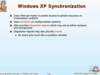 Windows XP Synchronization Uses interrupt masks to protect access to global resources on uniprocessor systems Uses  spinlocks  on multiprocessor systems Also provides  dispatcher objects  which may act as either mutexes and semaphores Dispatcher objects may also provide  events An event acts much like a condition variable 
