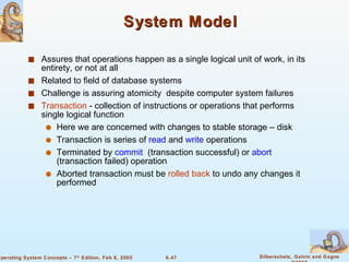 System Model Assures that operations happen as a single logical unit of work, in its entirety, or not at all Related to field of database systems Challenge is assuring atomicity  despite computer system failures Transaction  - collection of instructions or operations that performs single logical function Here we are concerned with changes to stable storage – disk Transaction is series of  read  and  write  operations Terminated by  commit   (transaction successful) or  abort  (transaction failed) operation Aborted transaction must be  rolled back  to undo any changes it performed 