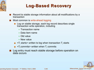 Log-Based Recovery Record to stable storage information about all modifications by a transaction Most common is  write-ahead logging Log on stable storage, each log record describes single transaction write operation, including Transaction name Data item name Old value New value <T i  starts> written to log when transaction T i  starts <T i  commits> written when T i  commits Log entry must reach stable storage before operation on data occurs 