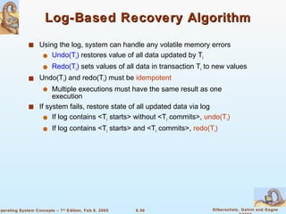 Log-Based Recovery Algorithm Using the log, system can handle any volatile memory errors Undo(T i )  restores value of all data updated by T i Redo(T i )  sets values of all data in transaction T i  to new values Undo(T i ) and redo(T i ) must be  idempotent Multiple executions must have the same result as one execution If system fails, restore state of all updated data via log If log contains <T i  starts> without <T i  commits>,  undo(T i ) If log contains <T i  starts> and <T i  commits>,  redo(T i ) 