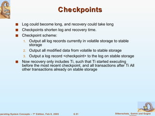 Checkpoints Log could become long, and recovery could take long Checkpoints shorten log and recovery time. Checkpoint scheme: Output all log records currently in volatile storage to stable storage Output all modified data from volatile to stable storage Output a log record <checkpoint> to the log on stable storage Now recovery only includes Ti, such that Ti started executing before the most recent checkpoint, and all transactions after Ti All other transactions already on stable storage 