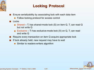 Locking   Protocol Ensure serializability by associating lock with each data item Follow locking protocol for access control Locks Shared  – T i  has shared-mode lock (S) on item Q, T i  can read Q but not write Q Exclusive  – Ti has exclusive-mode lock (X) on Q, T i  can read and write Q Require every transaction on item Q acquire appropriate lock If lock already held, new request may have to wait Similar to readers-writers algorithm 
