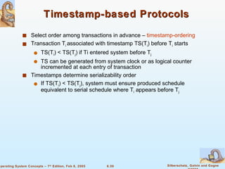 Timestamp-based Protocols Select order among transactions in advance –  timestamp-ordering Transaction T i  associated with timestamp TS(T i ) before T i  starts TS(T i ) < TS(T j ) if Ti entered system before T j TS can be generated from system clock or as logical counter incremented at each entry of transaction Timestamps determine serializability order If TS(T i ) < TS(T j ), system must ensure produced schedule equivalent to serial schedule where T i  appears before T j 