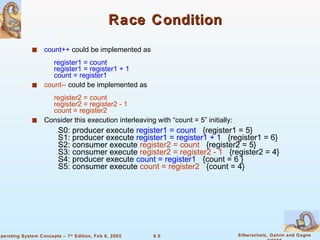 Race Condition count++  could be implemented as   register1 = count   register1 = register1 + 1   count = register1 count--  could be implemented as   register2 = count   register2 = register2 - 1   count = register2 Consider this execution interleaving with “count = 5” initially: S0: producer execute  register1 = count   {register1 = 5} S1: producer execute  register1 = register1 + 1  {register1 = 6}  S2: consumer execute  register2 = count   {register2 = 5}  S3: consumer execute  register2 = register2 - 1   {register2 = 4}  S4: producer execute  count = register1   {count = 6 }  S5: consumer execute  count = register2   {count = 4} 