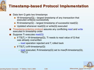 Timestamp-based Protocol Implementation Data item Q gets two timestamps W-timestamp(Q) – largest timestamp of any transaction that executed write(Q) successfully R-timestamp(Q) – largest timestamp of successful read(Q) Updated whenever read(Q) or write(Q) executed Timestamp-ordering protocol  assures any conflicting  read  and  write  executed in timestamp order Suppose Ti executes  read(Q) If TS(T i ) < W-timestamp(Q), Ti needs to read value of Q that was already overwritten read  operation rejected and T i  rolled back If TS(T i ) ≥ W-timestamp(Q) read  executed, R-timestamp(Q) set to max(R-timestamp(Q), TS(T i )) 