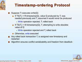Timestamp-ordering Protocol Suppose Ti executes write(Q) If TS(T i ) < R-timestamp(Q), value Q produced by T i  was needed previously and T i  assumed it would never be produced Write  operation rejected, T i  rolled back If TS(T i ) < W-tiimestamp(Q), T i  attempting to write obsolete value of Q Write  operation rejected and T i  rolled back Otherwise,  write  executed Any rolled back transaction T i  is assigned new timestamp and restarted Algorithm ensures conflict serializability and freedom from deadlock 