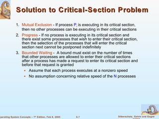 Solution to Critical-Section Problem 1. Mutual Exclusion  - If process  P i  is executing in its critical section, then no other processes can be executing in their critical sections 2. Progress  - If no process is executing in its critical section and there exist some processes that wish to enter their critical section, then the selection of the processes that will enter the critical section next cannot be postponed indefinitely 3. Bounded Waiting  -  A bound must exist on the number of times that other processes are allowed to enter their critical sections after a process has made a request to enter its critical section and before that request is granted Assume that each process executes at a nonzero speed  No assumption concerning relative speed of the  N  processes 