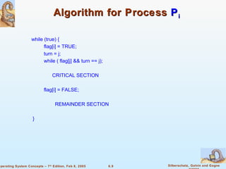 Algorithm for Process  P i while (true) { flag[i] = TRUE; turn = j; while ( flag[j] && turn == j); CRITICAL SECTION flag[i] = FALSE; REMAINDER SECTION } 