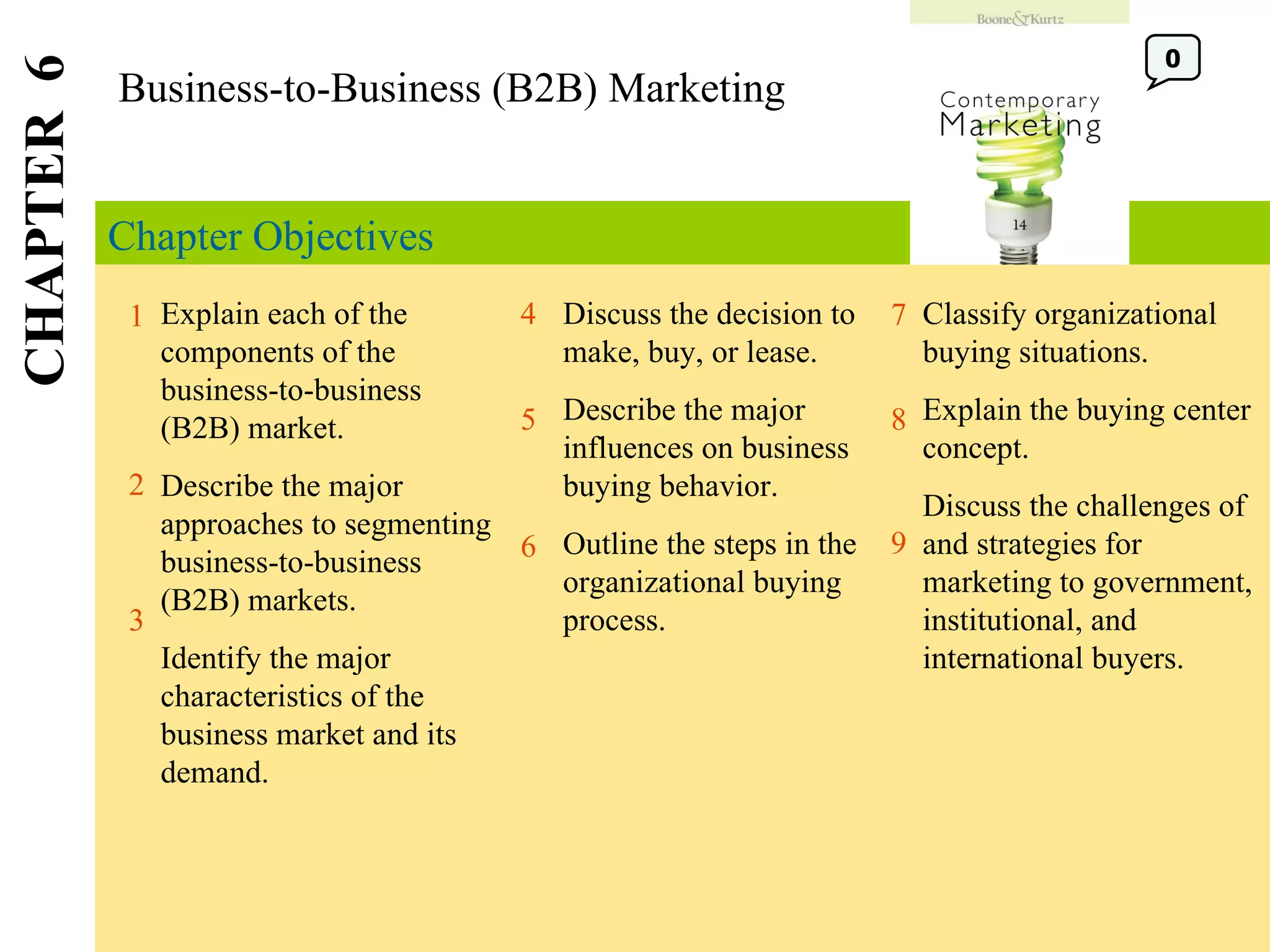 Chapter Objectives Business-to-Business (B2B) Marketing CHAPTER  6 1 2 4 7 8 Explain each of the components of the business-to-business (B2B) market. Describe the major approaches to segmenting business-to-business (B2B) markets. Identify the major characteristics of the business market and its demand. Discuss the decision to make, buy, or lease. Describe the major influences on business buying behavior. Outline the steps in the organizational buying process. Classify organizational buying situations. Explain the buying center concept. Discuss the challenges of and strategies for marketing to government, institutional, and international buyers. 5 3 6 9 0 