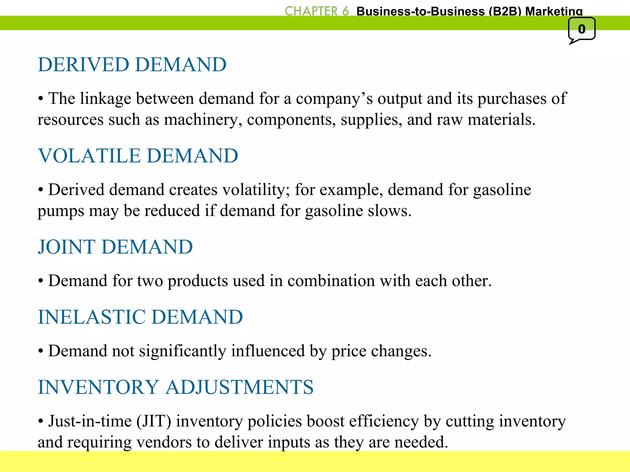 DERIVED DEMAND •  The linkage between demand for a company’s output and its purchases of resources such as machinery, components, supplies, and raw materials. VOLATILE DEMAND •  Derived demand creates volatility; for example, demand for gasoline pumps may be reduced if demand for gasoline slows.  JOINT DEMAND •  Demand for two products used in combination with each other. INELASTIC DEMAND •  Demand not significantly influenced by price changes. INVENTORY ADJUSTMENTS •  Just-in-time (JIT) inventory policies boost efficiency by cutting inventory and requiring vendors to deliver inputs as they are needed. 0 
