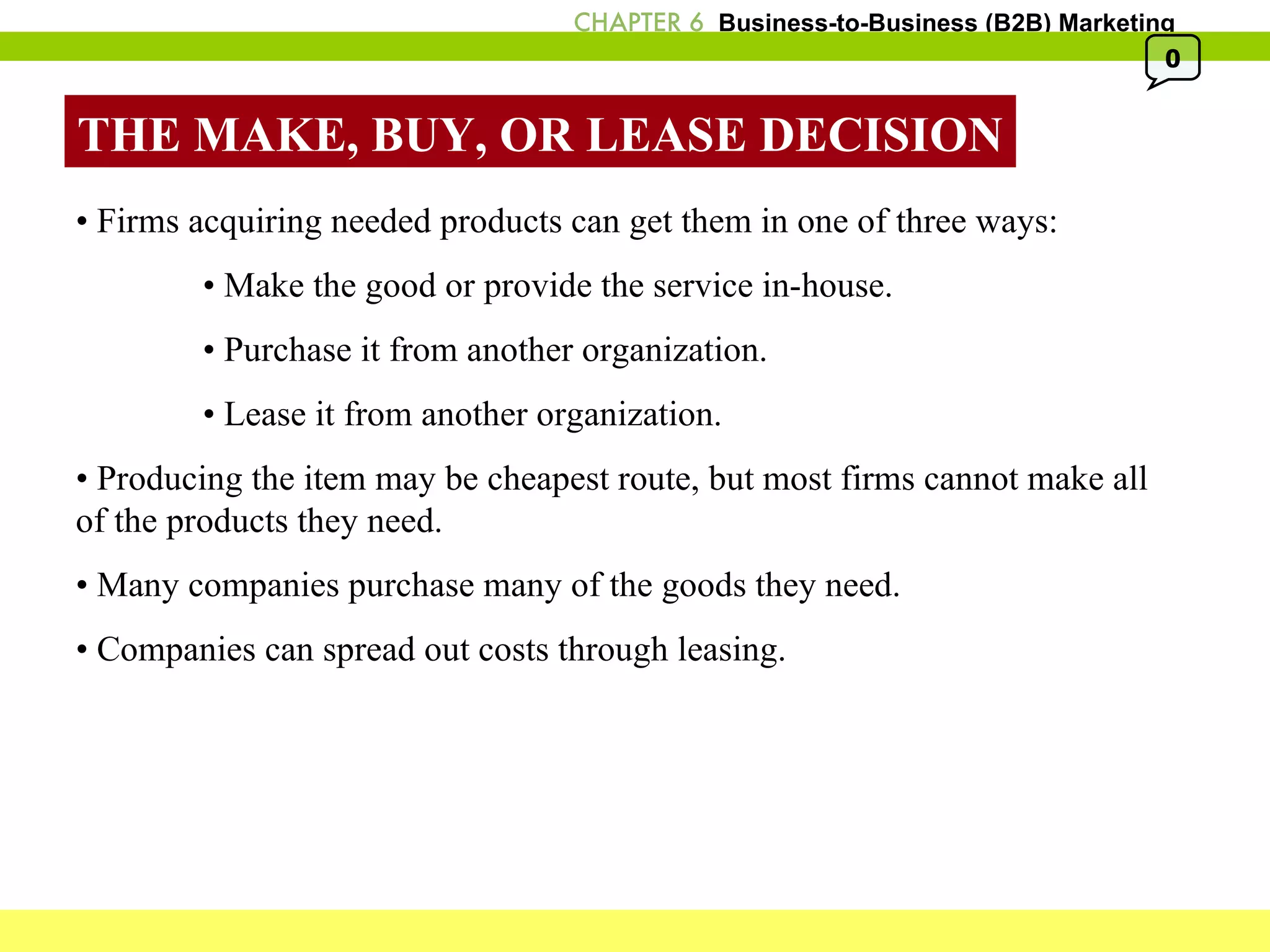 THE MAKE, BUY, OR LEASE DECISION •  Firms acquiring needed products can get them in one of three ways: •  Make the good or provide the service in-house.  •  Purchase it from another organization.  •  Lease it from another organization.  •  Producing the item may be cheapest route, but most firms cannot make all of the products they need. •  Many companies purchase many of the goods they need. •  Companies can spread out costs through leasing. 0 