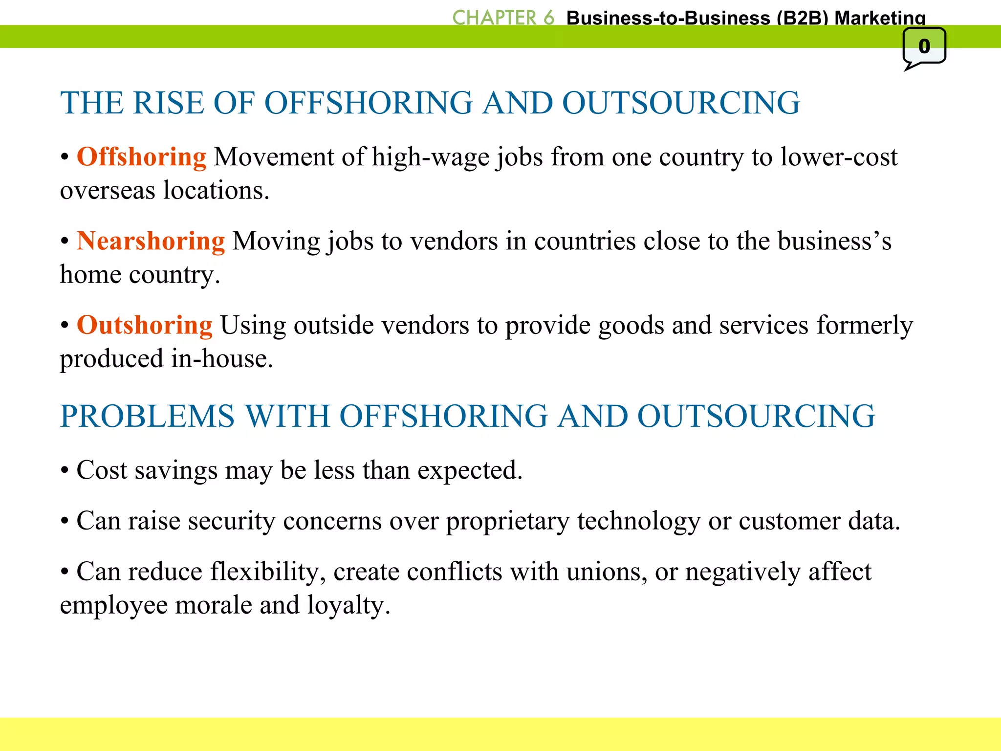 THE RISE OF OFFSHORING AND OUTSOURCING •  Offshoring  Movement of high-wage jobs from one country to lower-cost overseas locations. •  Nearshoring  Moving jobs to vendors in countries close to the business’s home country. •  Outshoring  Using outside vendors to provide goods and services formerly produced in-house. PROBLEMS WITH OFFSHORING AND OUTSOURCING •  Cost savings may be less than expected. •  Can raise security concerns over proprietary technology or customer data. •  Can reduce flexibility, create conflicts with unions, or negatively affect employee morale and loyalty. 0 