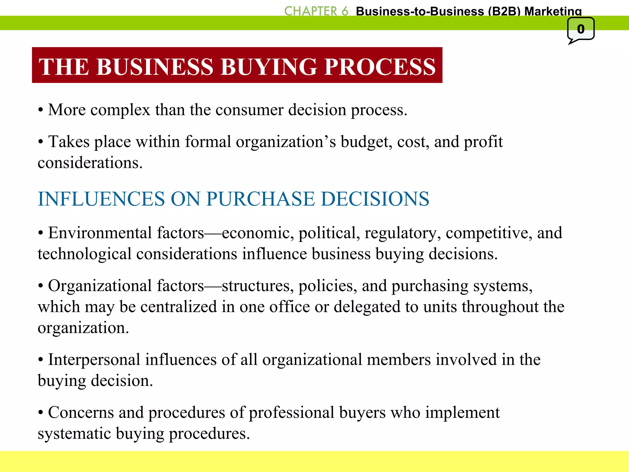 THE BUSINESS BUYING PROCESS •  More complex than the consumer decision process. •  Takes place within formal organization’s budget, cost, and profit considerations. INFLUENCES ON PURCHASE DECISIONS •  Environmental factors—economic, political, regulatory, competitive, and technological considerations influence business buying decisions. •  Organizational factors—structures, policies, and purchasing systems, which may be centralized in one office or delegated to units throughout the organization. •  Interpersonal influences of all organizational members involved in the buying decision. •  Concerns and procedures of professional buyers who implement systematic buying procedures. 0 