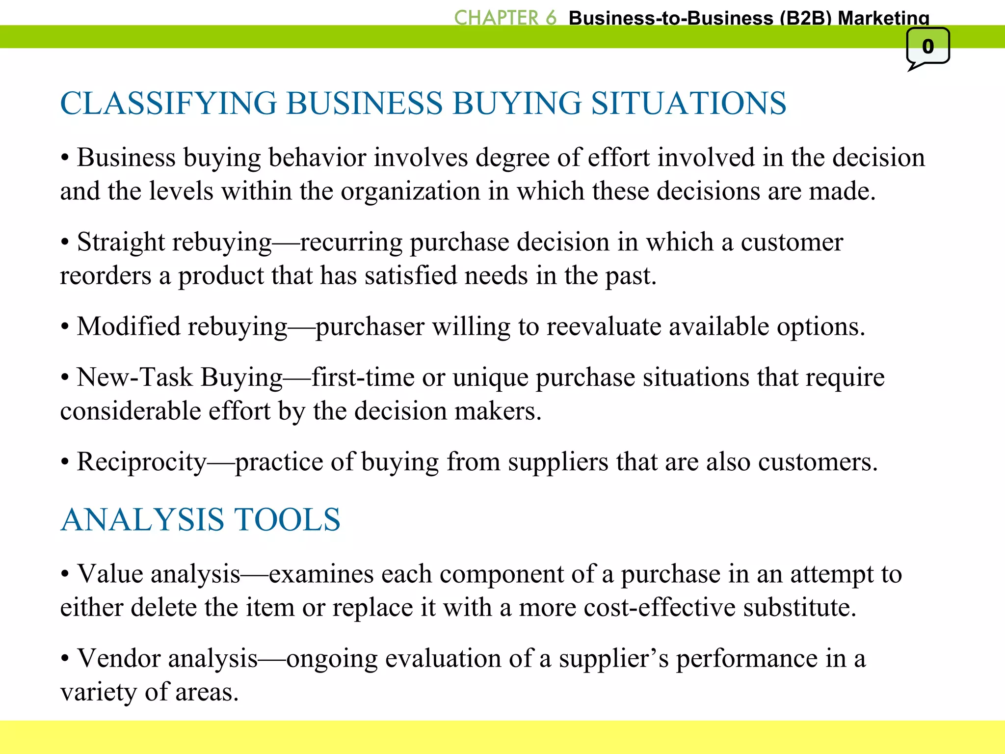 CLASSIFYING BUSINESS BUYING SITUATIONS •  Business buying behavior involves degree of effort involved in the decision and the levels within the organization in which these decisions are made. •  Straight rebuying—recurring purchase decision in which a customer reorders a product that has satisfied needs in the past. •  Modified rebuying—purchaser willing to reevaluate available options. •  New-Task Buying—first-time or unique purchase situations that require considerable effort by the decision makers. •  Reciprocity—practice of buying from suppliers that are also customers. ANALYSIS TOOLS •  Value analysis—examines each component of a purchase in an attempt to either delete the item or replace it with a more cost-effective substitute. •  Vendor analysis—ongoing evaluation of a supplier’s performance in a variety of areas. 0 