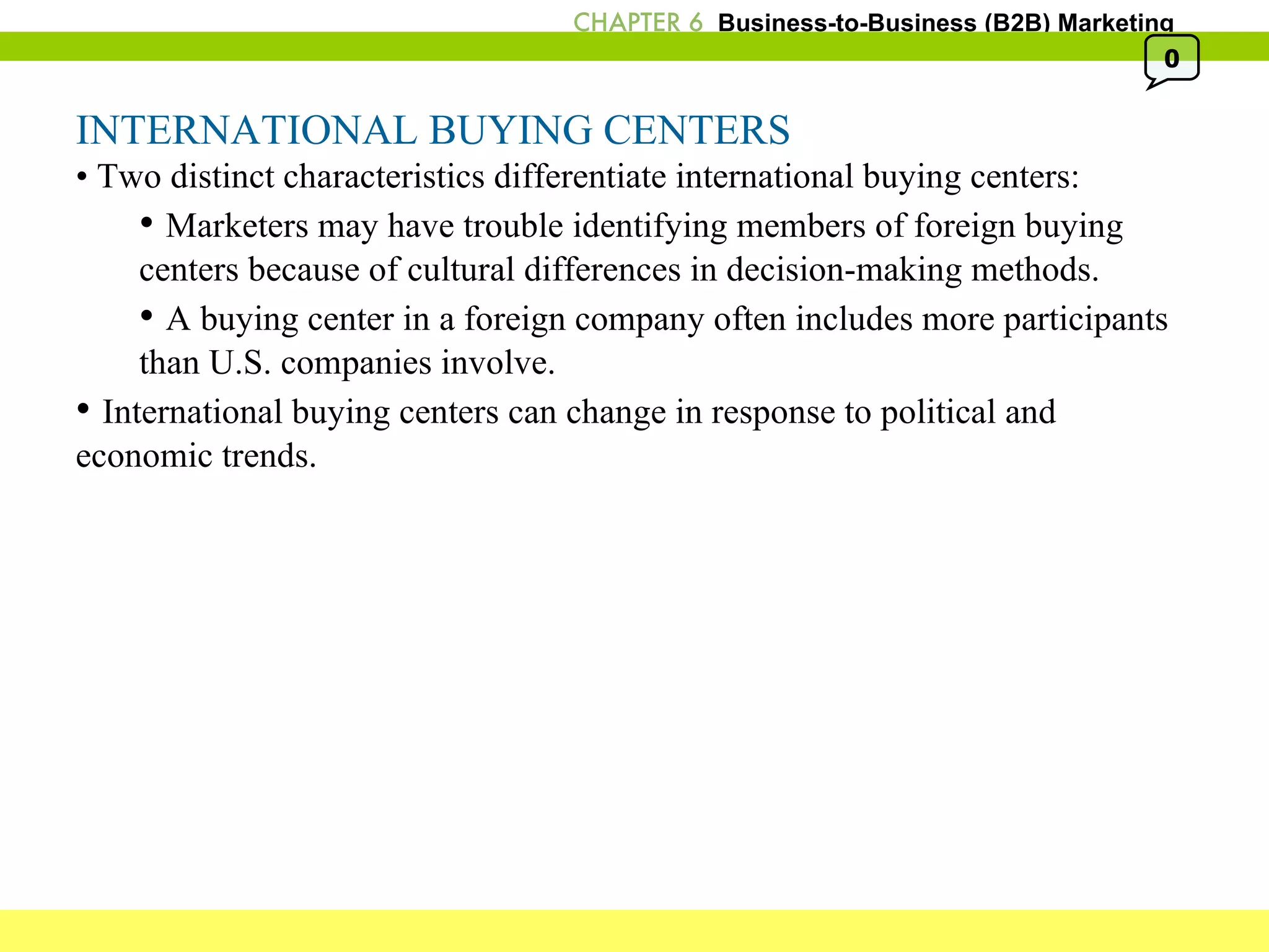 INTERNATIONAL BUYING CENTERS •  Two distinct characteristics differentiate international buying centers: •  Marketers may have trouble identifying members of foreign buying centers because of cultural differences in decision-making methods.  •  A buying center in a foreign company often includes more participants than U.S. companies involve. •  International buying centers can change in response to political and economic trends. 0 