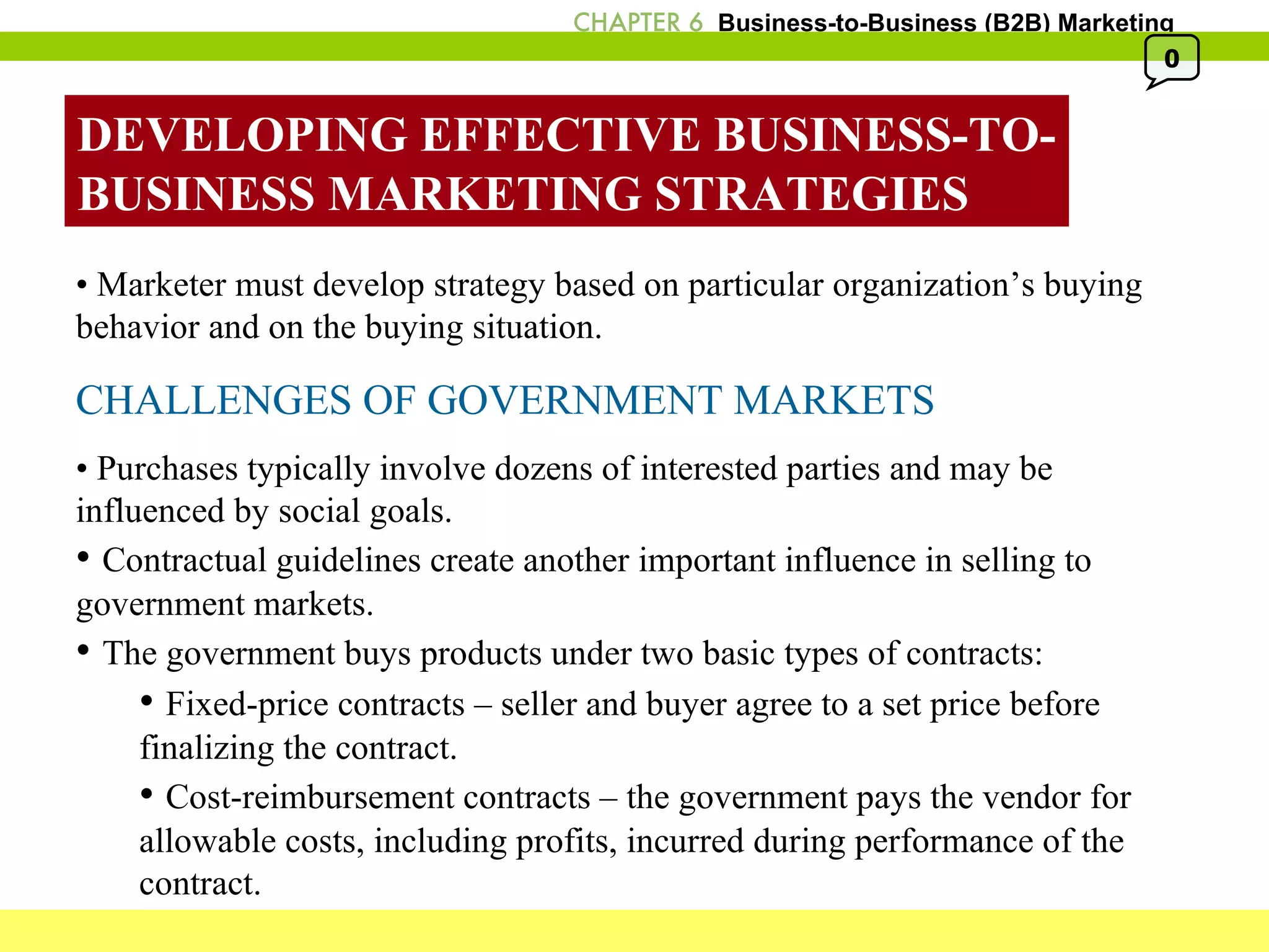DEVELOPING EFFECTIVE BUSINESS-TO- BUSINESS MARKETING STRATEGIES •  Marketer must develop strategy based on particular organization’s buying behavior and on the buying situation. CHALLENGES OF GOVERNMENT MARKETS •  Purchases typically involve dozens of interested parties and may be influenced by social goals. •  Contractual guidelines create another important influence in selling to government markets. •  The government buys products under two basic types of contracts: •  Fixed-price contracts – seller and buyer agree to a set price before finalizing the contract. •  Cost-reimbursement contracts – the government pays the vendor for allowable costs, including profits, incurred during performance of the contract. 0 