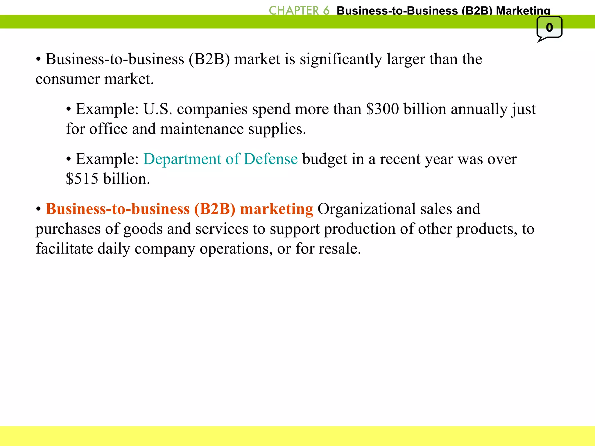 •  Business-to-business (B2B) market is significantly larger than the consumer market. •  Example: U.S. companies spend more than $300 billion annually just  for office and maintenance supplies. •  Example:  Department of Defense  budget in a recent year was over  $515 billion. •  Business-to-business (B2B) marketing  Organizational sales and purchases of goods and services to support production of other products, to facilitate daily company operations, or for resale. 0 