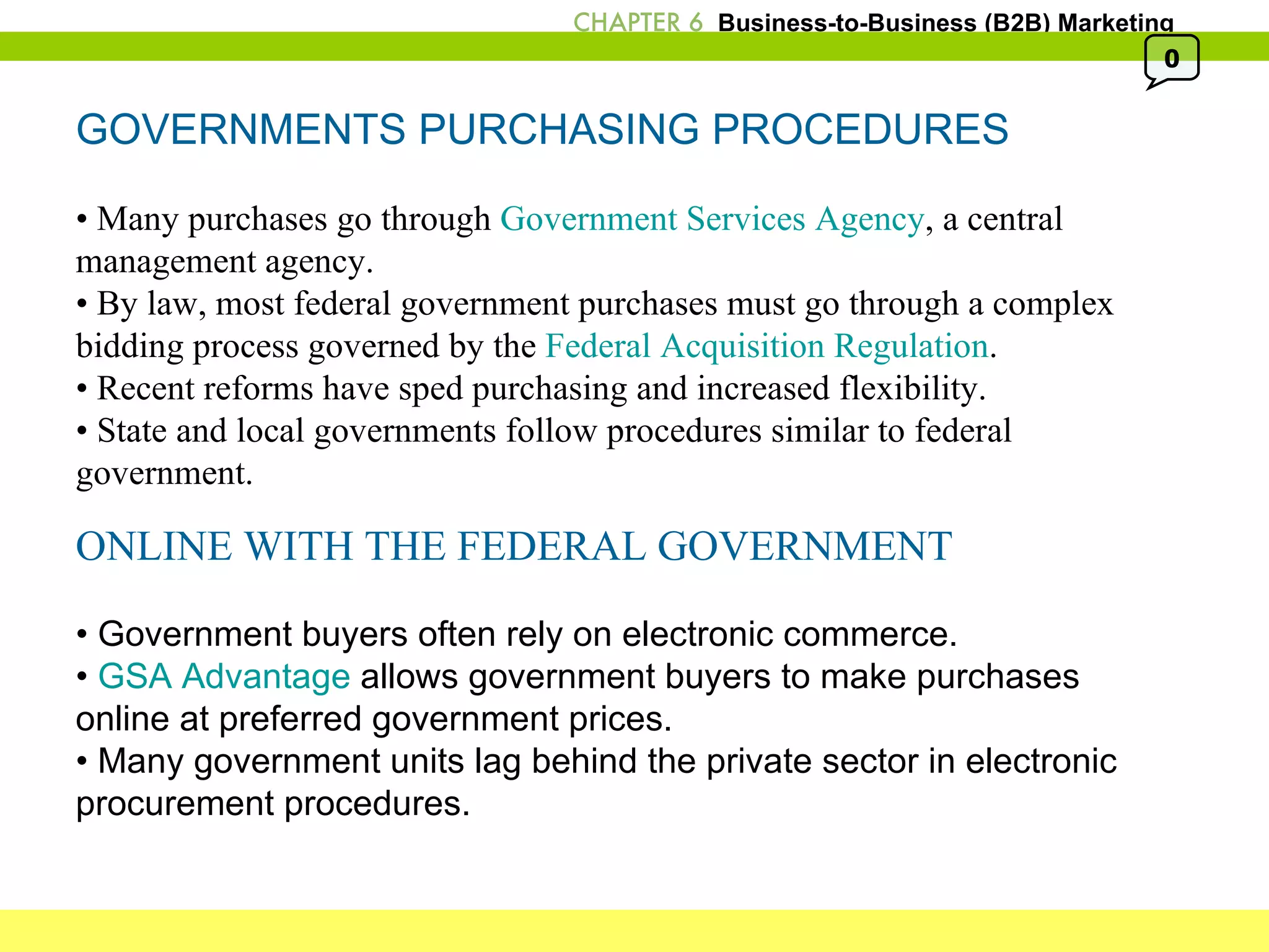 GOVERNMENTS PURCHASING PROCEDURES •  Many purchases go through  Government Services Agency , a central management agency. •  By law, most federal government purchases must go through a complex bidding process governed by the  Federal Acquisition Regulation . •  Recent reforms have sped purchasing and increased flexibility. •  State and local governments follow procedures similar to federal government. ONLINE WITH THE FEDERAL GOVERNMENT •  Government buyers often rely on electronic commerce. •  GSA Advantage  allows government buyers to make purchases online at preferred government prices. •  Many government units lag behind the private sector in electronic procurement procedures. 0 