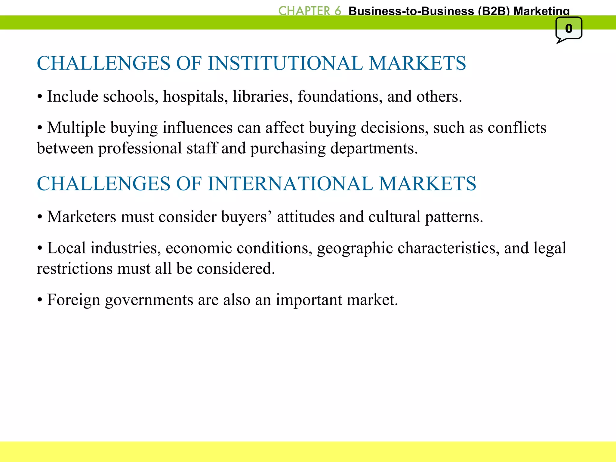 CHALLENGES OF INSTITUTIONAL MARKETS •  Include schools, hospitals, libraries, foundations, and others. •  Multiple buying influences can affect buying decisions, such as conflicts between professional staff and purchasing departments. CHALLENGES OF INTERNATIONAL MARKETS •  Marketers must consider buyers’ attitudes and cultural patterns. •  Local industries, economic conditions, geographic characteristics, and legal restrictions must all be considered. •  Foreign governments are also an important market. 0 