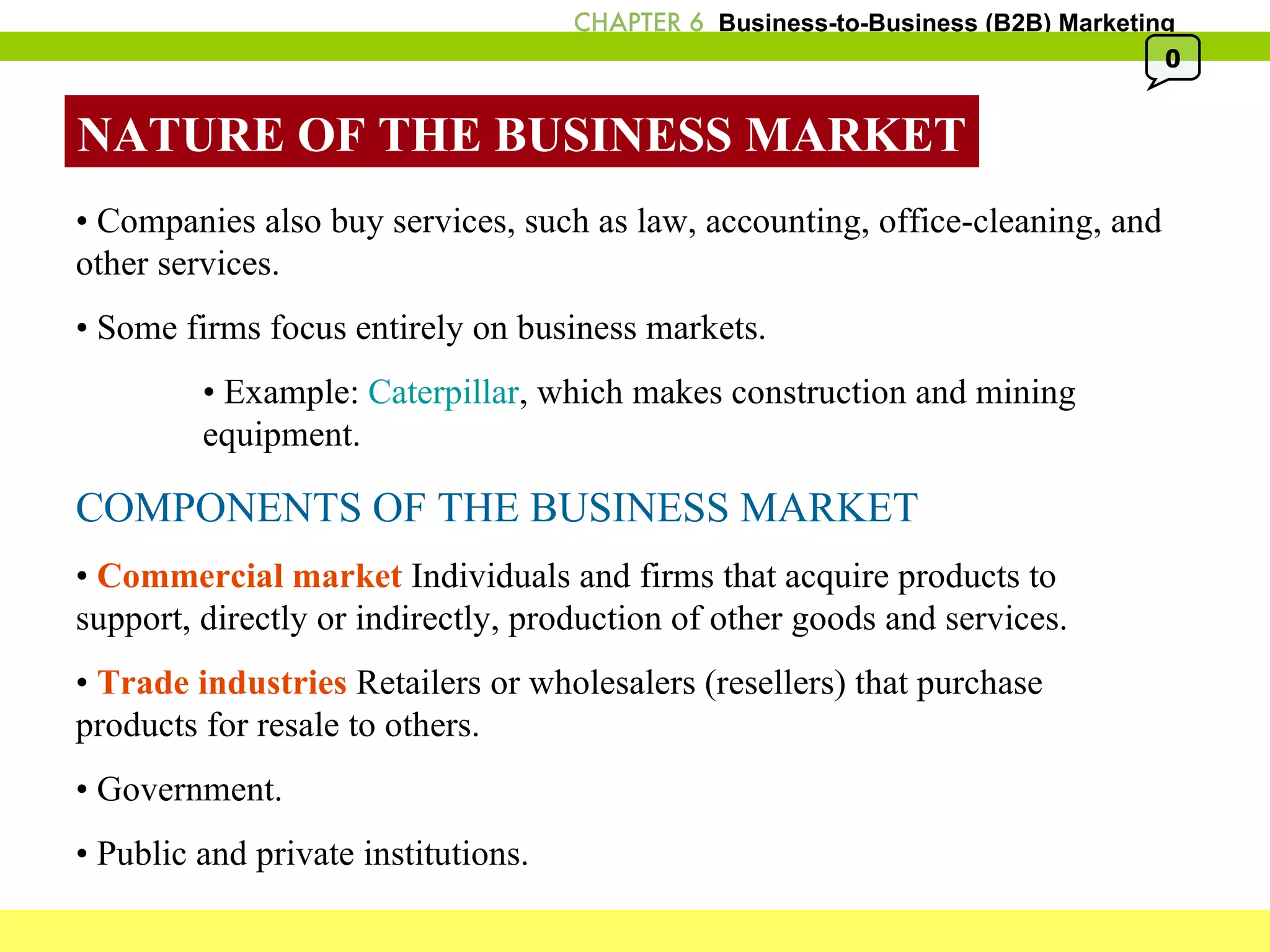 NATURE OF THE BUSINESS MARKET •  Companies also buy services, such as law, accounting, office-cleaning, and other services. •  Some firms focus entirely on business markets. •  Example:  Caterpillar , which makes construction and mining  equipment. COMPONENTS OF THE BUSINESS MARKET •  Commercial market  Individuals and firms that acquire products to support, directly or indirectly, production of other goods and services. •  Trade industries  Retailers or wholesalers (resellers) that purchase products for resale to others. •  Government. •  Public and private institutions. 0 