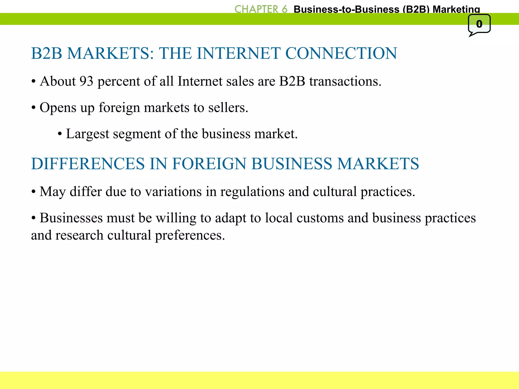 B2B MARKETS: THE INTERNET CONNECTION •  About 93 percent of all Internet sales are B2B transactions. •  Opens up foreign markets to sellers. •  Largest segment of the business market. DIFFERENCES IN FOREIGN BUSINESS MARKETS •  May differ due to variations in regulations and cultural practices. •  Businesses must be willing to adapt to local customs and business practices and research cultural preferences. 0 