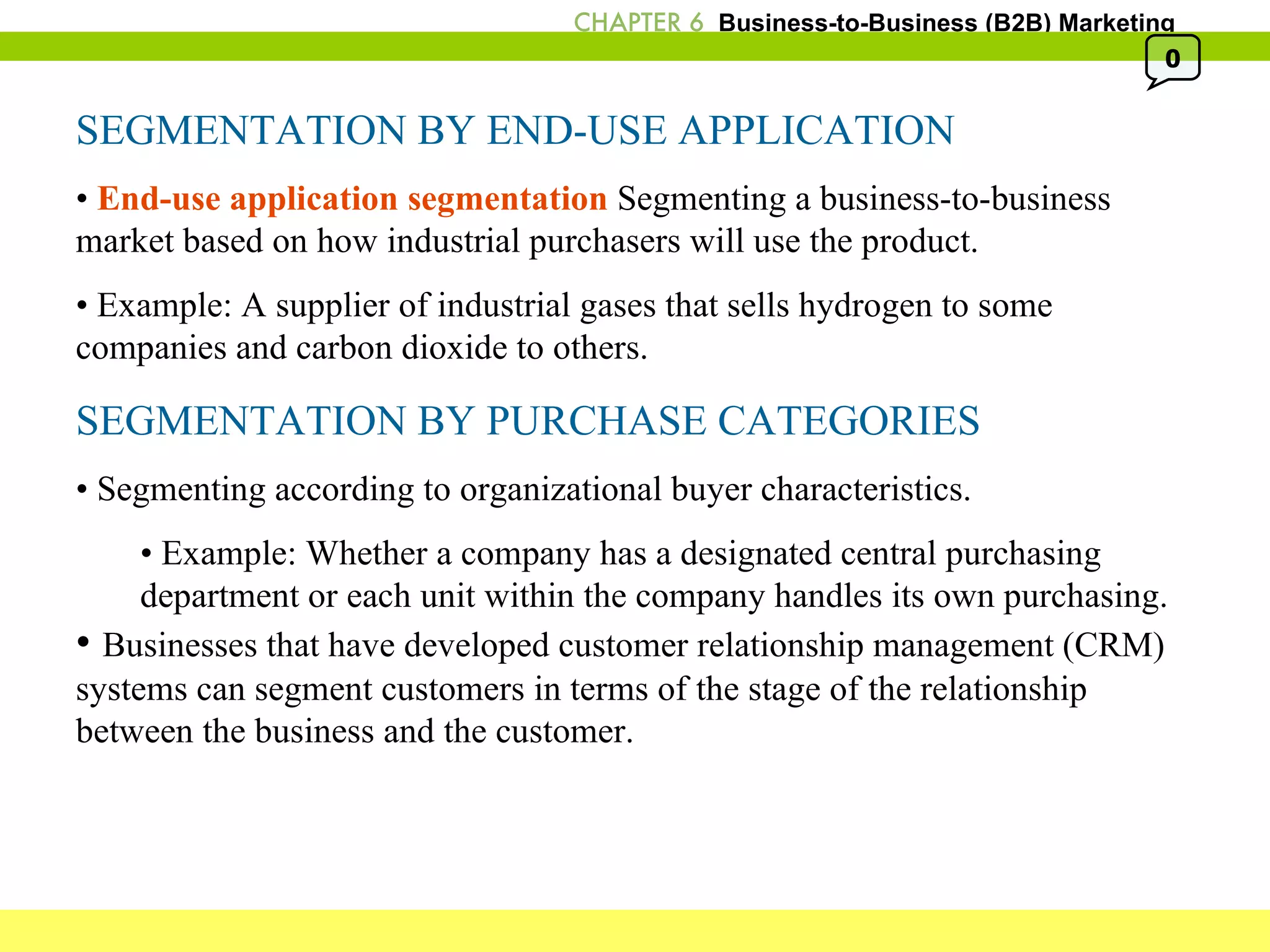 SEGMENTATION BY END-USE APPLICATION •  End-use application segmentation  Segmenting a business-to-business market based on how industrial purchasers will use the product.  •  Example: A supplier of industrial gases that sells hydrogen to some companies and carbon dioxide to others. SEGMENTATION BY PURCHASE CATEGORIES •  Segmenting according to organizational buyer characteristics. •  Example: Whether a company has a designated central purchasing  department or each unit within the company handles its own purchasing. •  Businesses that have developed customer relationship management (CRM) systems can segment customers in terms of the stage of the relationship between the business and the customer. 0 