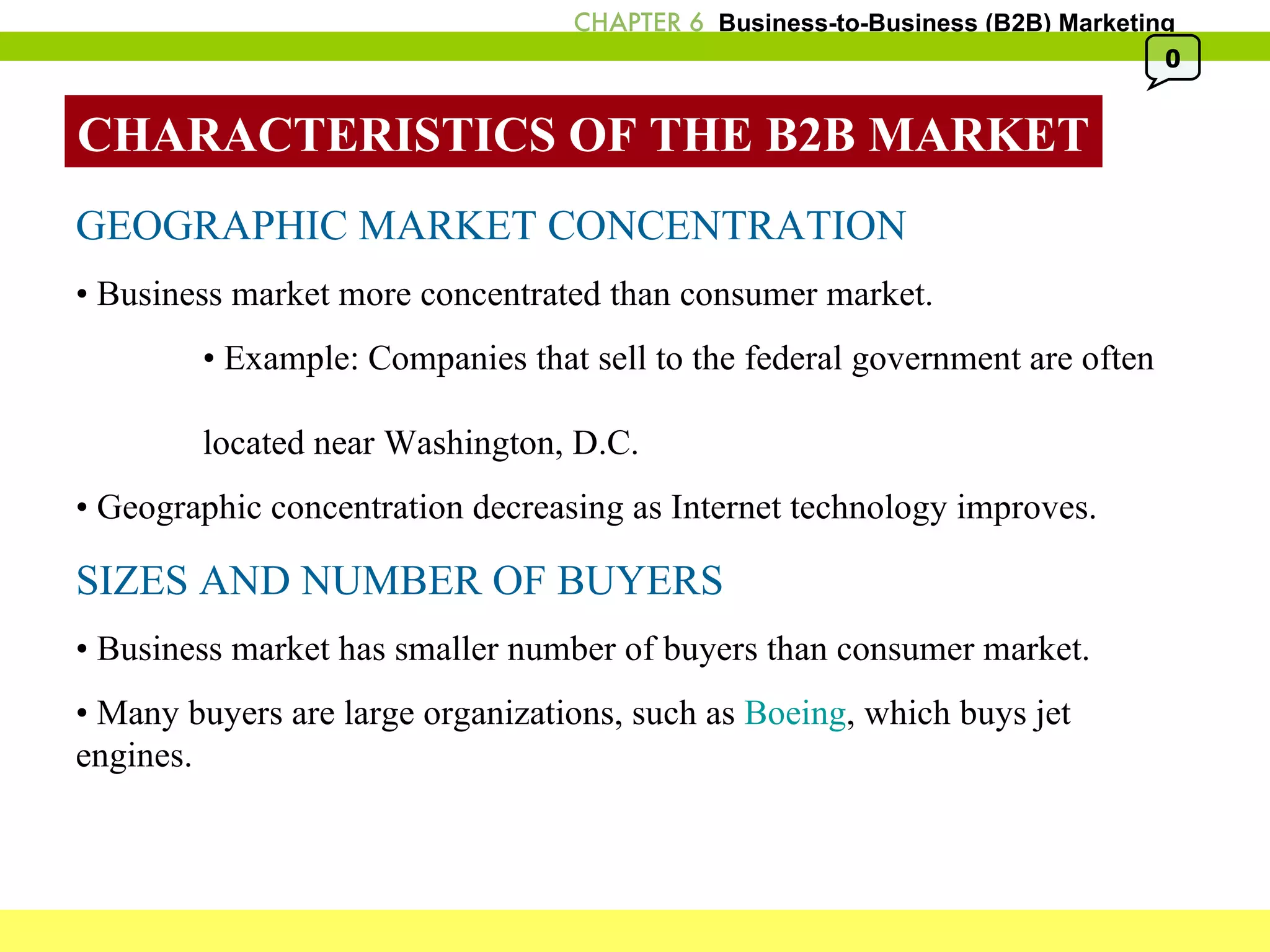 CHARACTERISTICS OF THE B2B MARKET GEOGRAPHIC MARKET CONCENTRATION •  Business market more concentrated than consumer market. •  Example: Companies that sell to the federal government are often  located near Washington, D.C.  •  Geographic concentration decreasing as Internet technology improves. SIZES AND NUMBER OF BUYERS •  Business market has smaller number of buyers than consumer market. •  Many buyers are large organizations, such as  Boeing , which buys jet engines. 0 
