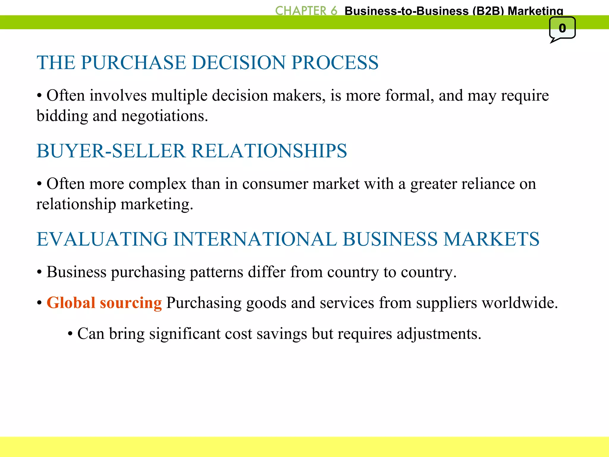 THE PURCHASE DECISION PROCESS •  Often involves multiple decision makers, is more formal, and may require bidding and negotiations. BUYER-SELLER RELATIONSHIPS •  Often more complex than in consumer market with a greater reliance on relationship marketing. EVALUATING INTERNATIONAL BUSINESS MARKETS •  Business purchasing patterns differ from country to country. •  Global sourcing  Purchasing goods and services from suppliers worldwide. •  Can bring significant cost savings but requires adjustments.  0 