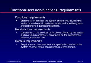 ©Ian Sommerville 2004 Software Engineering, 7th edition. Chapter 6 Slide 10
Functional and non-functional requirements
Functional requirements
• Statements of services the system should provide, how the
system should react to particular inputs and how the system
should behave in particular situations.
Non-functional requirements
• constraints on the services or functions offered by the system
such as timing constraints, constraints on the development
process, standards, etc.
Domain requirements
• Requirements that come from the application domain of the
system and that reflect characteristics of that domain.
 
