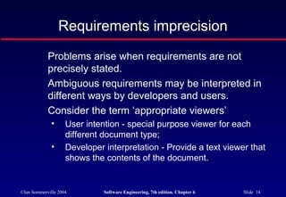 ©Ian Sommerville 2004 Software Engineering, 7th edition. Chapter 6 Slide 14
Requirements imprecision
Problems arise when requirements are not
precisely stated.
Ambiguous requirements may be interpreted in
different ways by developers and users.
Consider the term ‘appropriate viewers’
• User intention - special purpose viewer for each
different document type;
• Developer interpretation - Provide a text viewer that
shows the contents of the document.
 