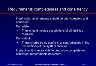 ©Ian Sommerville 2004 Software Engineering, 7th edition. Chapter 6 Slide 15
Requirements completeness and consistency
In principle, requirements should be both complete and
consistent.
Complete
• They should include descriptions of all facilities
required.
Consistent
• There should be no conflicts or contradictions in the
descriptions of the system facilities.
In practice, it is impossible to produce a complete and
consistent requirements document.
 