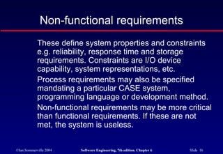 ©Ian Sommerville 2004 Software Engineering, 7th edition. Chapter 6 Slide 16
Non-functional requirements
These define system properties and constraints
e.g. reliability, response time and storage
requirements. Constraints are I/O device
capability, system representations, etc.
Process requirements may also be specified
mandating a particular CASE system,
programming language or development method.
Non-functional requirements may be more critical
than functional requirements. If these are not
met, the system is useless.
 