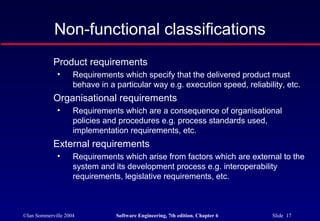 ©Ian Sommerville 2004 Software Engineering, 7th edition. Chapter 6 Slide 17
Non-functional classifications
Product requirements
• Requirements which specify that the delivered product must
behave in a particular way e.g. execution speed, reliability, etc.
Organisational requirements
• Requirements which are a consequence of organisational
policies and procedures e.g. process standards used,
implementation requirements, etc.
External requirements
• Requirements which arise from factors which are external to the
system and its development process e.g. interoperability
requirements, legislative requirements, etc.
 