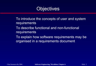 ©Ian Sommerville 2004 Software Engineering, 7th edition. Chapter 6 Slide 2
Objectives
To introduce the concepts of user and system
requirements
To describe functional and non-functional
requirements
To explain how software requirements may be
organised in a requirements document
 