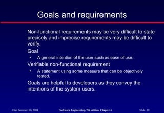 ©Ian Sommerville 2004 Software Engineering, 7th edition. Chapter 6 Slide 20
Goals and requirements
Non-functional requirements may be very difficult to state
precisely and imprecise requirements may be difficult to
verify.
Goal
• A general intention of the user such as ease of use.
Verifiable non-functional requirement
• A statement using some measure that can be objectively
tested.
Goals are helpful to developers as they convey the
intentions of the system users.
 