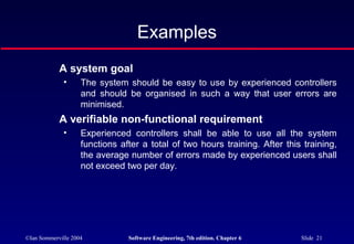 ©Ian Sommerville 2004 Software Engineering, 7th edition. Chapter 6 Slide 21
Examples
A system goal
• The system should be easy to use by experienced controllers
and should be organised in such a way that user errors are
minimised.
A verifiable non-functional requirement
• Experienced controllers shall be able to use all the system
functions after a total of two hours training. After this training,
the average number of errors made by experienced users shall
not exceed two per day.
 