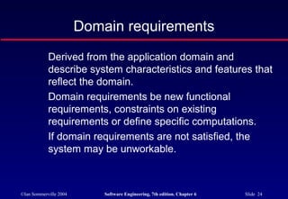 ©Ian Sommerville 2004 Software Engineering, 7th edition. Chapter 6 Slide 24
Domain requirements
Derived from the application domain and
describe system characteristics and features that
reflect the domain.
Domain requirements be new functional
requirements, constraints on existing
requirements or define specific computations.
If domain requirements are not satisfied, the
system may be unworkable.
 