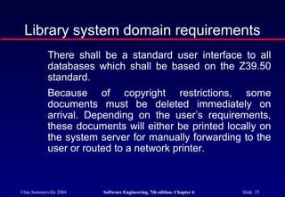 ©Ian Sommerville 2004 Software Engineering, 7th edition. Chapter 6 Slide 25
Library system domain requirements
There shall be a standard user interface to all
databases which shall be based on the Z39.50
standard.
Because of copyright restrictions, some
documents must be deleted immediately on
arrival. Depending on the user’s requirements,
these documents will either be printed locally on
the system server for manually forwarding to the
user or routed to a network printer.
 