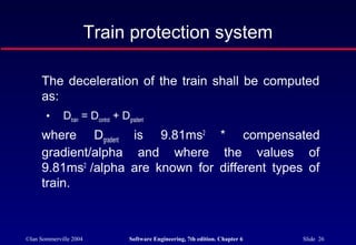 ©Ian Sommerville 2004 Software Engineering, 7th edition. Chapter 6 Slide 26
Train protection system
The deceleration of the train shall be computed
as:
• Dtrain = Dcontrol + Dgradient
where Dgradient is 9.81ms2
* compensated
gradient/alpha and where the values of
9.81ms2
/alpha are known for different types of
train.
 